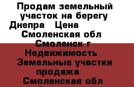 Продам земельный участок на берегу Днепра › Цена ­ 750 000 - Смоленская обл., Смоленск г. Недвижимость » Земельные участки продажа   . Смоленская обл.,Смоленск г.